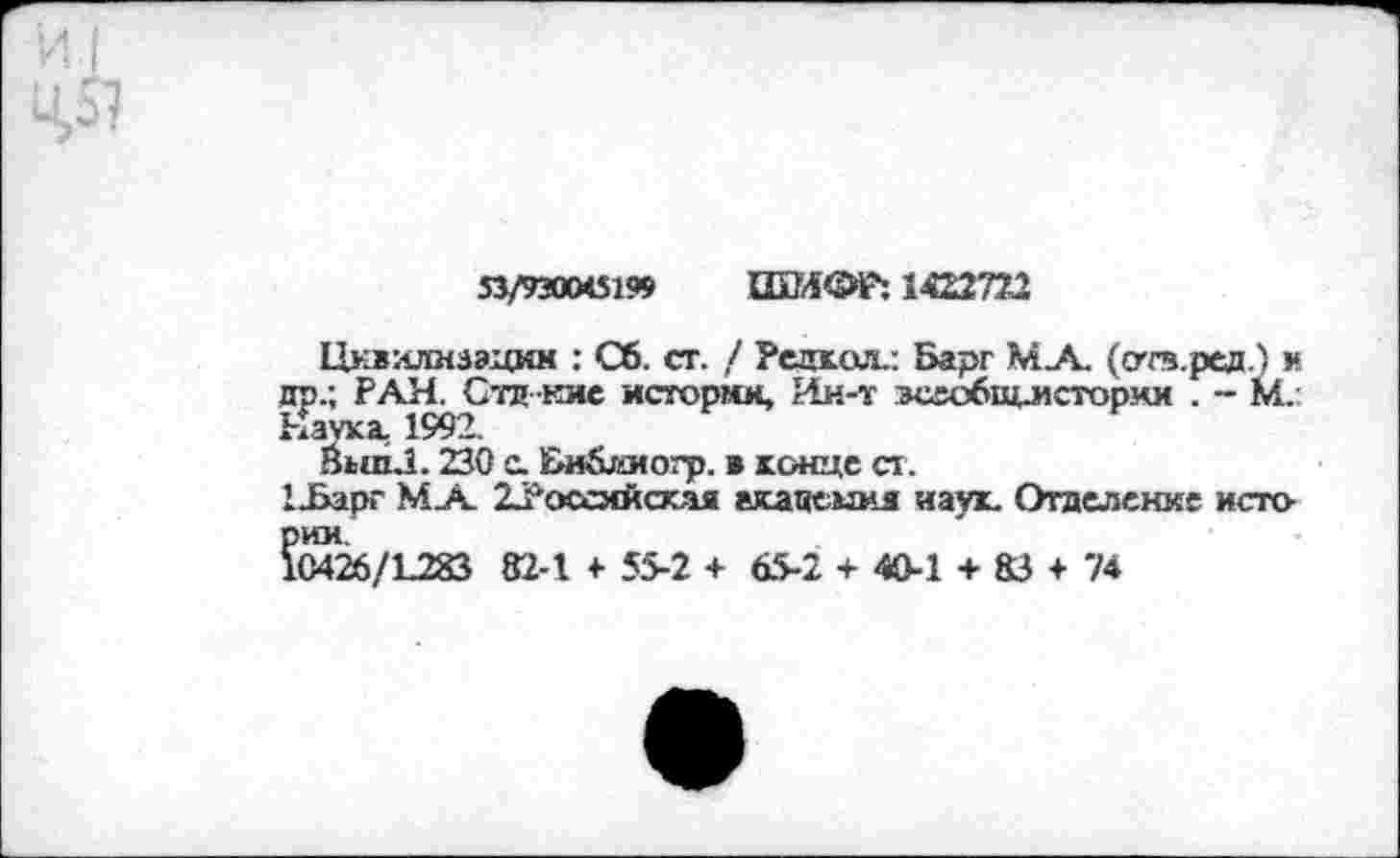 ﻿53/930045199 ШИФР: 1422772
Цивилизации : Сб. ст. / Репка«.: Барг МА (отв.ред.) и др.; РАН. Стд кие истории, Ин-т вссобщл1стории . - М. Наука, 1992.
ЙипЛ. 230 с. Би&ииогр. в конце ст.
1-Барг МА 22'оссмйская акацеыия наук. Отделение истории
10426/1283 82-1 4- 55-2 + 65-2 + 40-1 + 83 + 74